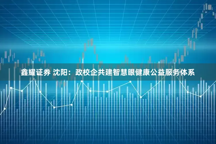鑫耀证券 沈阳：政校企共建智慧眼健康公益服务体系